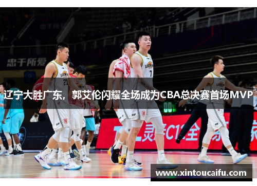 辽宁大胜广东，郭艾伦闪耀全场成为CBA总决赛首场MVP