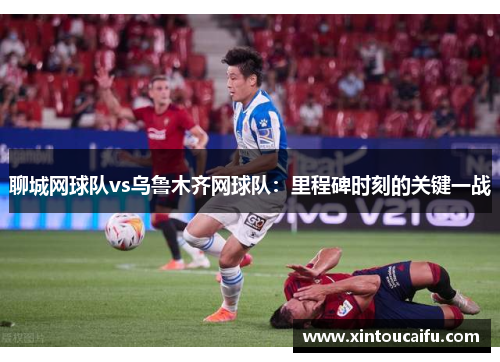 聊城网球队vs乌鲁木齐网球队：里程碑时刻的关键一战