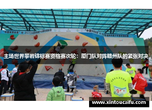 主场世界攀岩锦标赛资格赛次轮：厦门队对阵赣州队的紧张对决